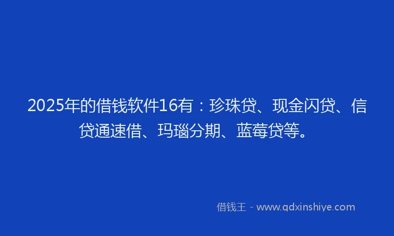 2025年的借钱软件16有：珍珠贷、现金闪贷、信贷通速借、玛瑙分期、蓝莓贷等。