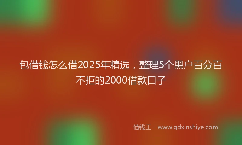 包借钱怎么借2025年精选，整理5个黑户百分百不拒的2000借款口子