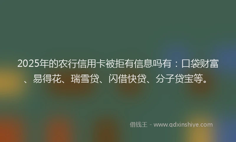 2025年的农行信用卡被拒有信息吗有：口袋财富、易得花、瑞雪贷、闪借快贷、分子贷宝等。