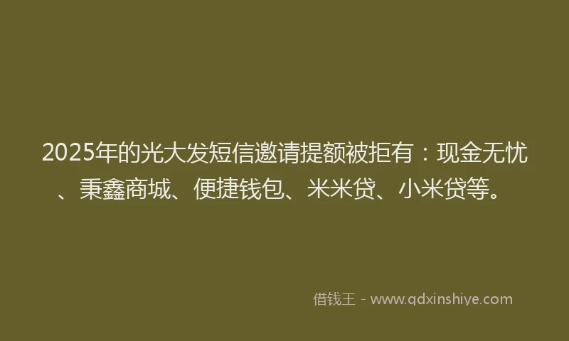 2025年的光大发短信邀请提额被拒有：现金无忧、秉鑫商城、便捷钱包、米米贷、小米贷等。