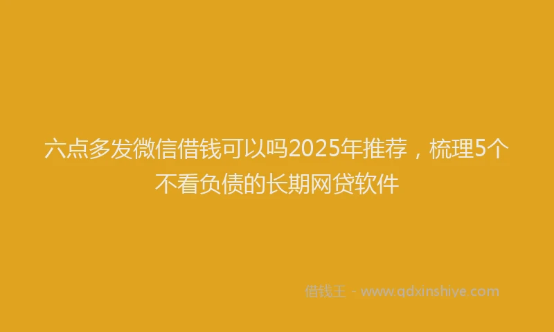 六点多发微信借钱可以吗2025年推荐，梳理5个不看负债的长期网贷软件
