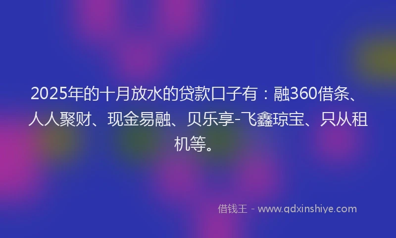 2025年的十月放水的贷款口子有：融360借条、人人聚财、现金易融、贝乐享-飞鑫琼宝、只从租机等。
