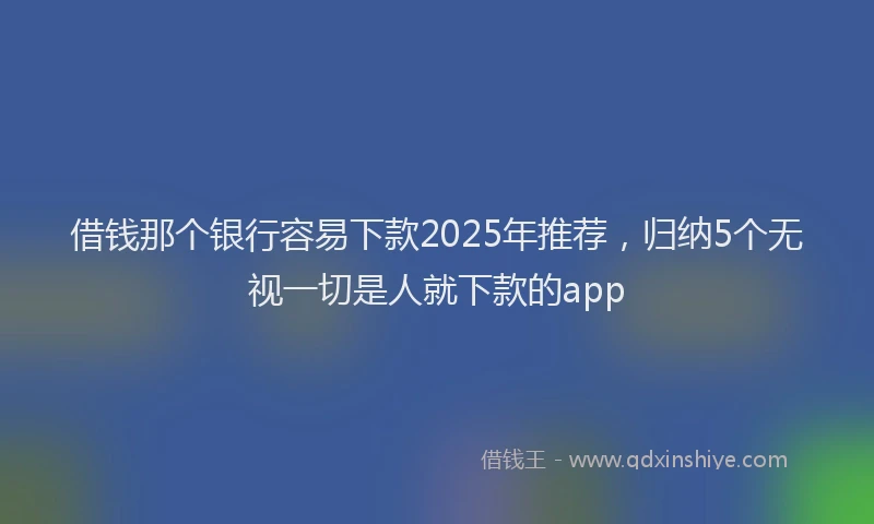 借钱那个银行容易下款2025年推荐，归纳5个无视一切是人就下款的app