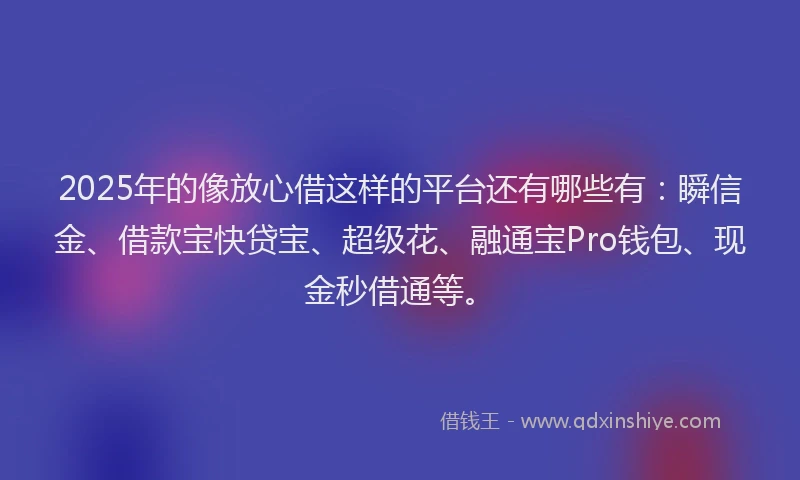 2025年的像放心借这样的平台还有哪些有：瞬信金、借款宝快贷宝、超级花、融通宝Pro钱包、现金秒借通等。