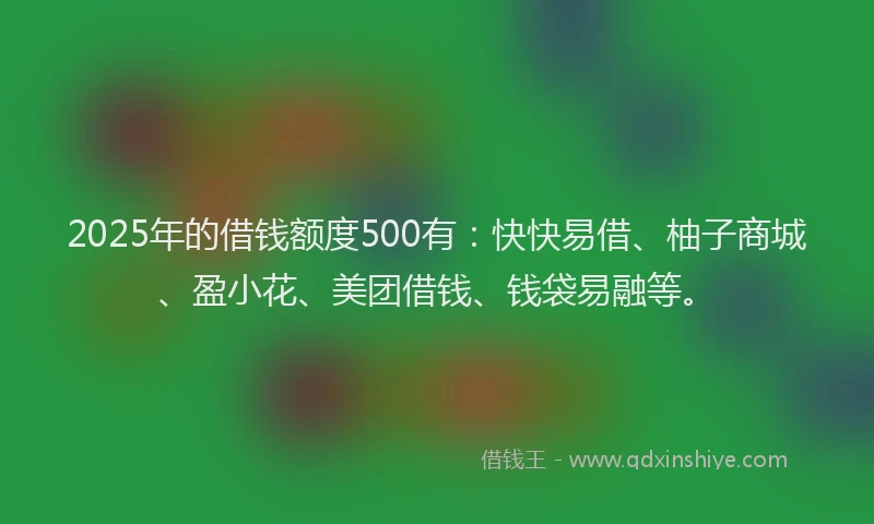 2025年的借钱额度500有：快快易借、柚子商城、盈小花、美团借钱、钱袋易融等。
