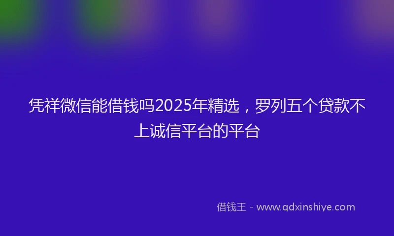 凭祥微信能借钱吗2025年精选，罗列五个贷款不上诚信平台的平台