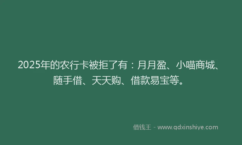 2025年的农行卡被拒了有：月月盈、小喵商城、随手借、天天购、借款易宝等。