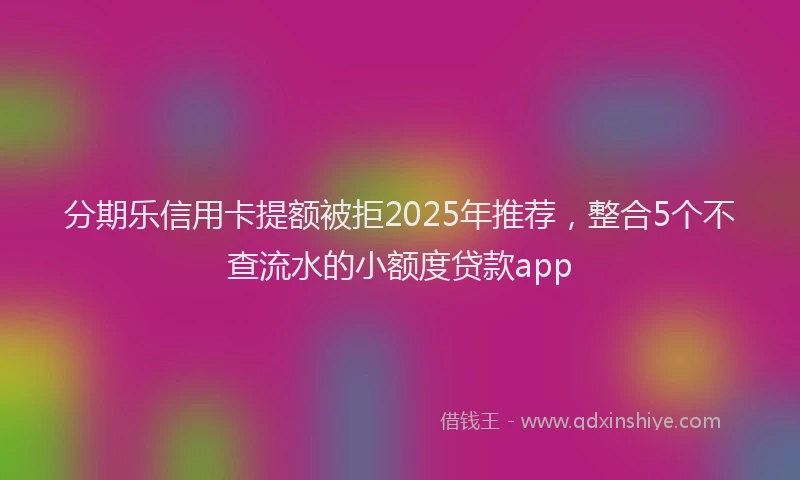 分期乐信用卡提额被拒2025年推荐，整合5个不查流水的小额度贷款app