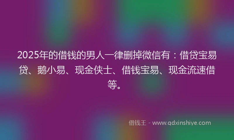 2025年的借钱的男人一律删掉微信有：借贷宝易贷、鹅小易、现金侠士、借钱宝易、现金流速借等。