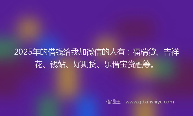 2025年的借钱给我加微信的人有：福瑞贷、吉祥花、钱站、好期贷、乐借宝贷融等。