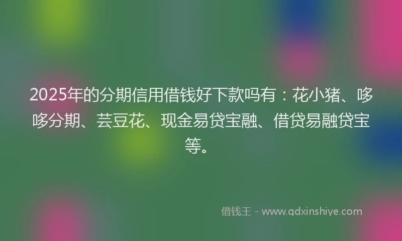 2025年的分期信用借钱好下款吗有：花小猪、哆哆分期、芸豆花、现金易贷宝融、借贷易融贷宝等。