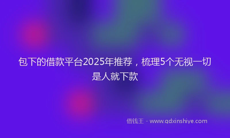 包下的借款平台2025年推荐，梳理5个无视一切是人就下款