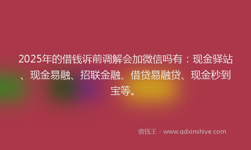 2025年的借钱诉前调解会加微信吗有：现金驿站、现金易融、招联金融、借贷易融贷、现金秒到宝等。
