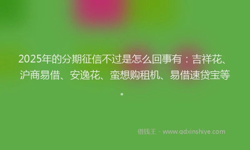 2025年的分期征信不过是怎么回事有：吉祥花、沪商易借、安逸花、蛮想购租机、易借速贷宝等。