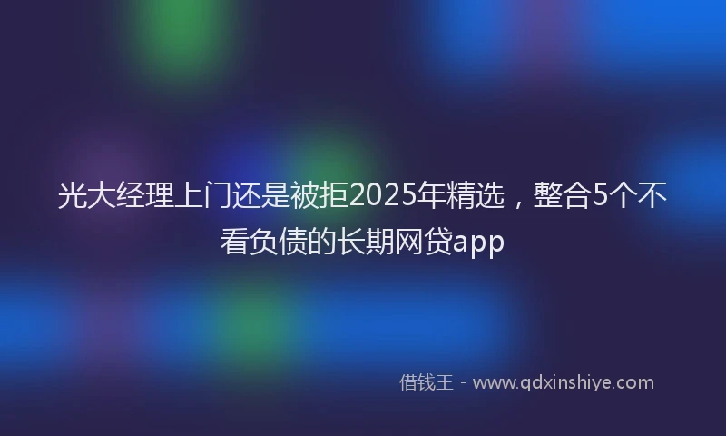 光大经理上门还是被拒2025年精选，整合5个不看负债的长期网贷app