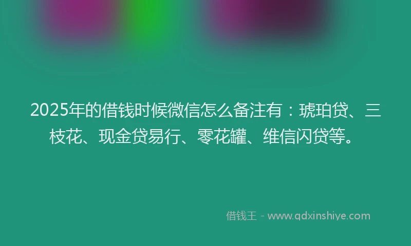 2025年的借钱时候微信怎么备注有：琥珀贷、三枝花、现金贷易行、零花罐、维信闪贷等。