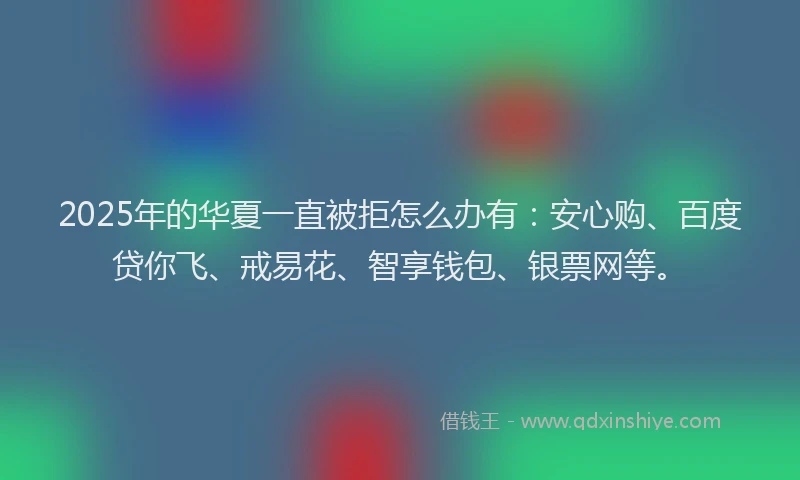 2025年的华夏一直被拒怎么办有：安心购、百度贷你飞、戒易花、智享钱包、银票网等。