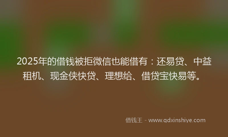 2025年的借钱被拒微信也能借有：还易贷、中益租机、现金侠快贷、理想给、借贷宝快易等。