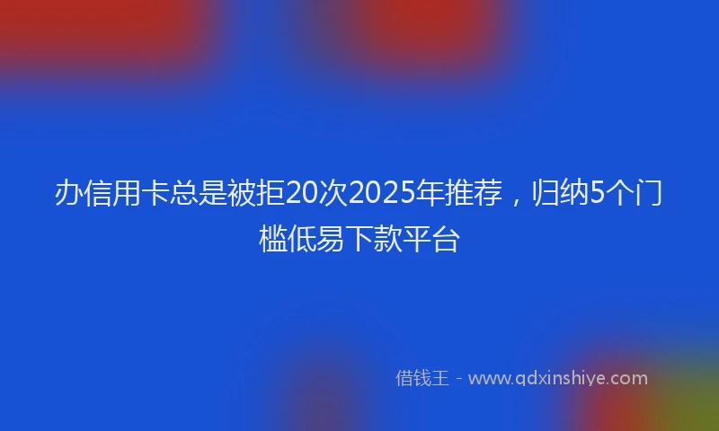办信用卡总是被拒20次2025年推荐，归纳5个门槛低易下款平台