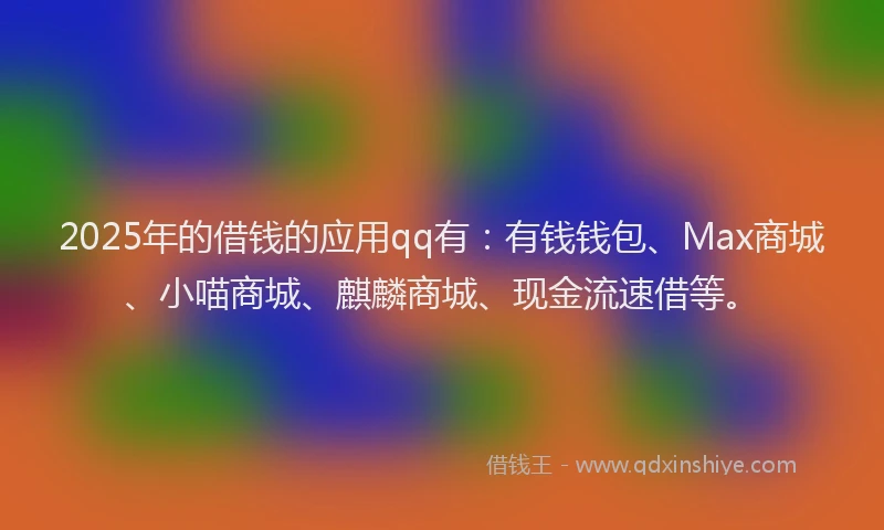 2025年的借钱的应用qq有：有钱钱包、Max商城、小喵商城、麒麟商城、现金流速借等。
