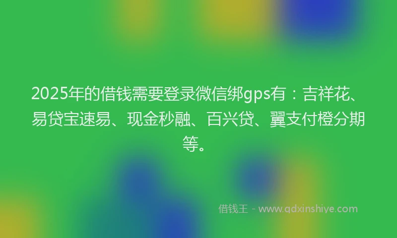 2025年的借钱需要登录微信绑gps有：吉祥花、易贷宝速易、现金秒融、百兴贷、翼支付橙分期等。