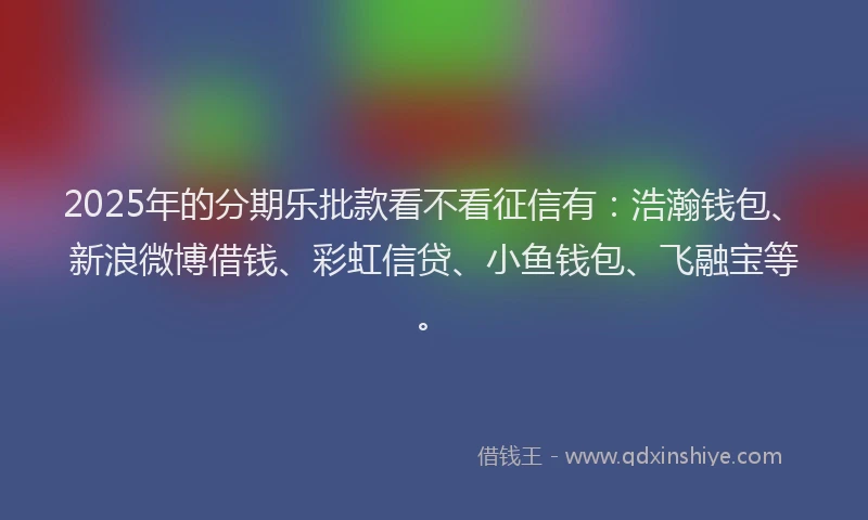 2025年的分期乐批款看不看征信有：浩瀚钱包、新浪微博借钱、彩虹信贷、小鱼钱包、飞融宝等。