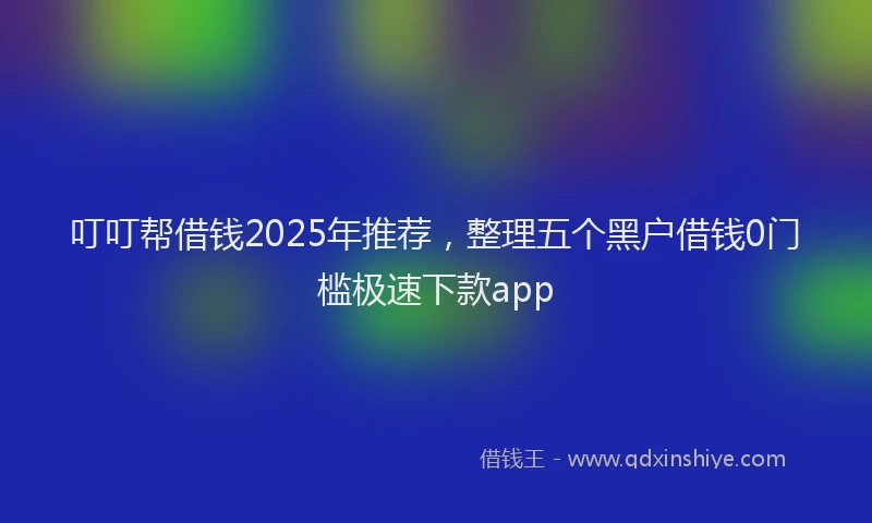 叮叮帮借钱2025年推荐，整理五个黑户借钱0门槛极速下款app