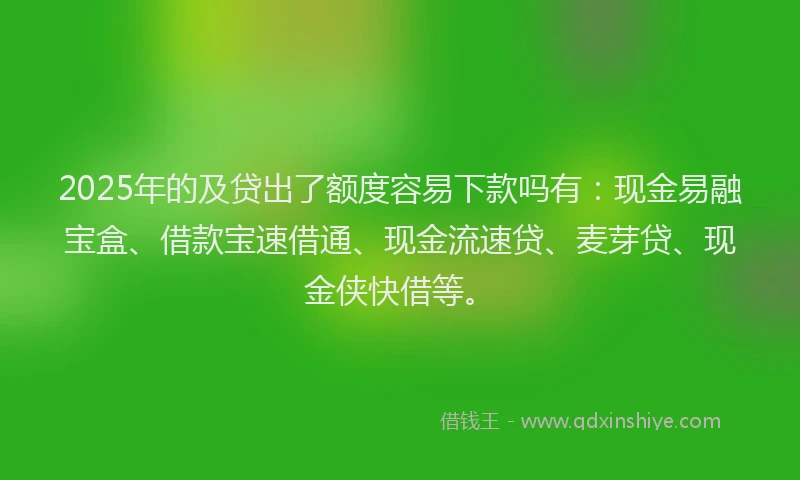 2025年的及贷出了额度容易下款吗有：现金易融宝盒、借款宝速借通、现金流速贷、麦芽贷、现金侠快借等。