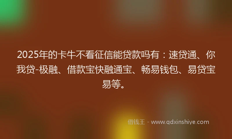 2025年的卡牛不看征信能贷款吗有：速贷通、你我贷-极融、借款宝快融通宝、畅易钱包、易贷宝易等。