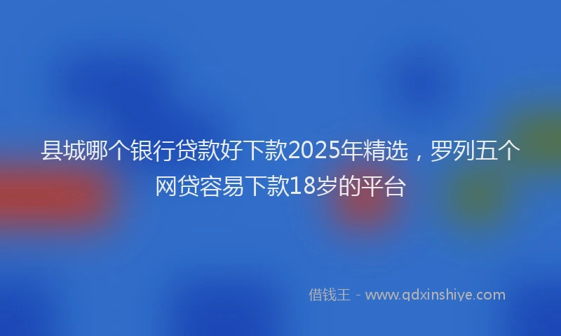 县城哪个银行贷款好下款2025年精选，罗列五个网贷容易下款18岁的平台