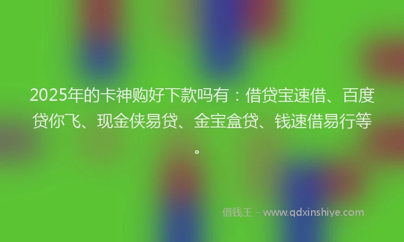 2025年的卡神购好下款吗有：借贷宝速借、百度贷你飞、现金侠易贷、金宝盒贷、钱速借易行等。