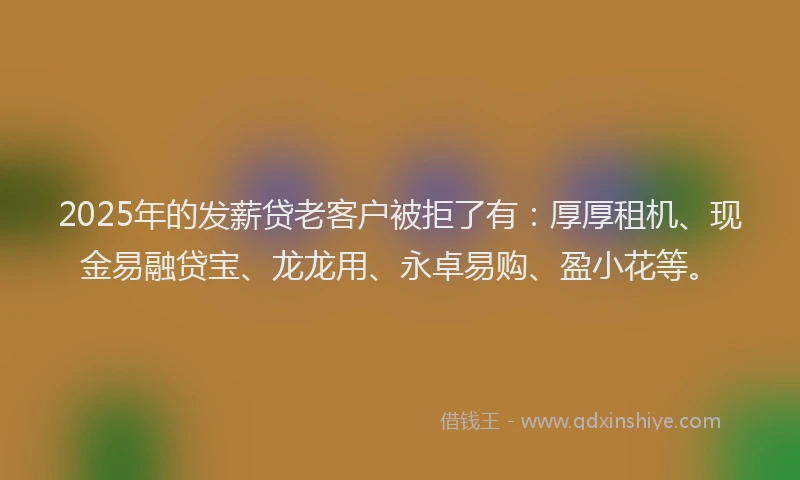 2025年的发薪贷老客户被拒了有：厚厚租机、现金易融贷宝、龙龙用、永卓易购、盈小花等。
