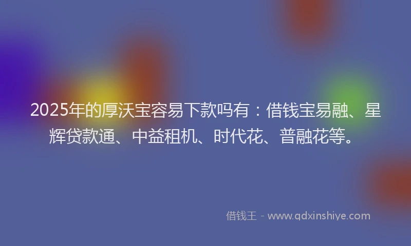 2025年的厚沃宝容易下款吗有：借钱宝易融、星辉贷款通、中益租机、时代花、普融花等。