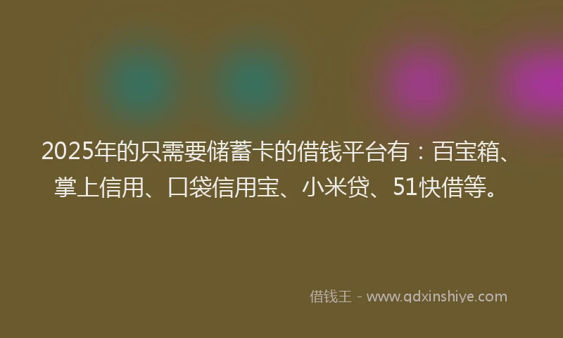 2025年的只需要储蓄卡的借钱平台有：百宝箱、掌上信用、口袋信用宝、小米贷、51快借等。