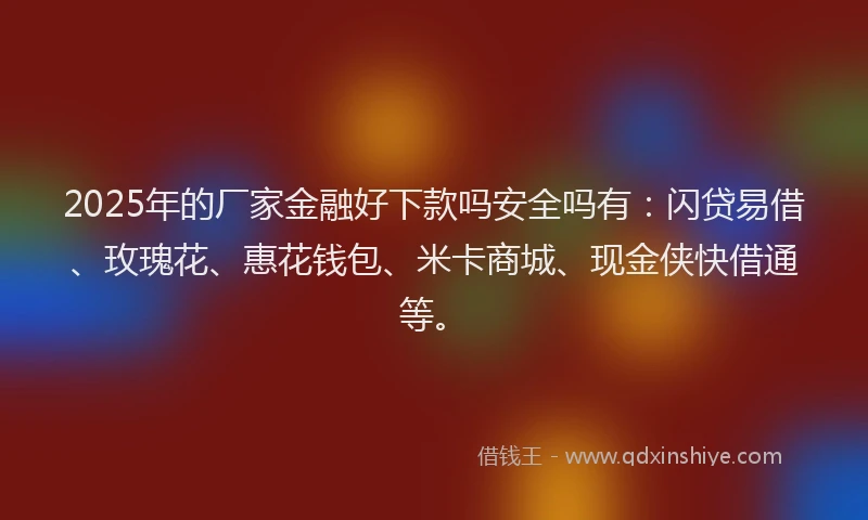2025年的厂家金融好下款吗安全吗有：闪贷易借、玫瑰花、惠花钱包、米卡商城、现金侠快借通等。