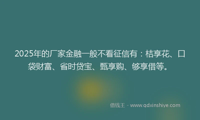 2025年的厂家金融一般不看征信有：桔享花、口袋财富、省时贷宝、甄享购、够享借等。