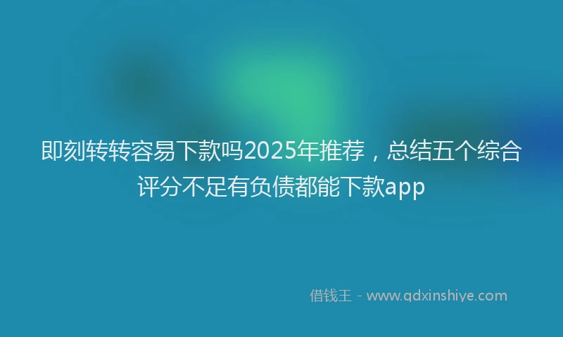 即刻转转容易下款吗2025年推荐，总结五个综合评分不足有负债都能下款app