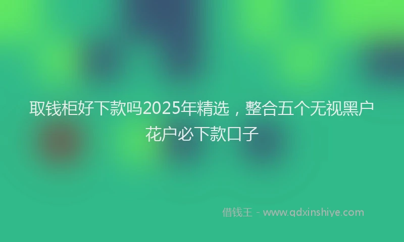 取钱柜好下款吗2025年精选，整合五个无视黑户花户必下款口子