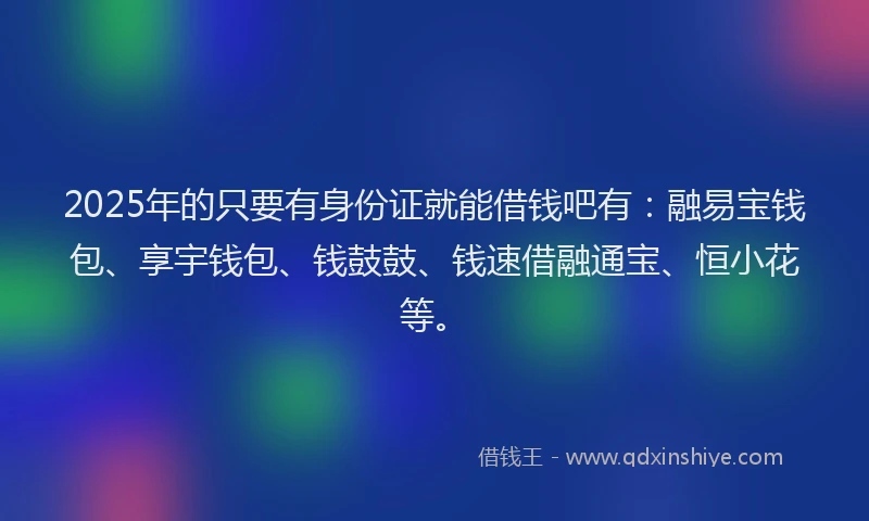 2025年的只要有身份证就能借钱吧有：融易宝钱包、享宇钱包、钱鼓鼓、钱速借融通宝、恒小花等。