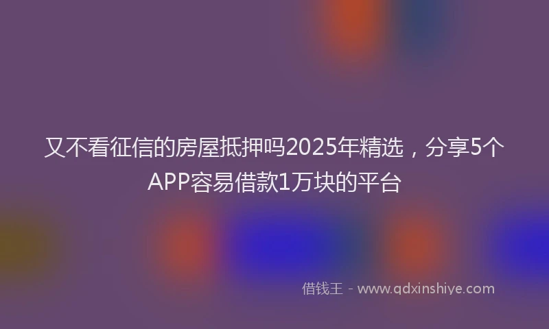 又不看征信的房屋抵押吗2025年精选，分享5个APP容易借款1万块的平台