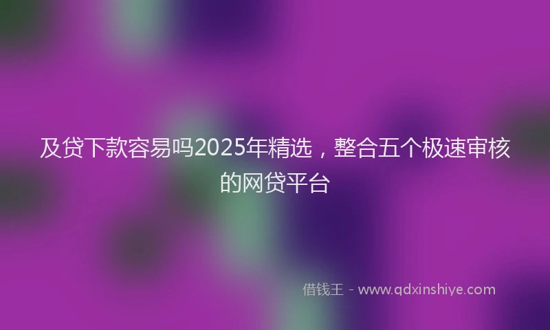 及贷下款容易吗2025年精选，整合五个极速审核的网贷平台