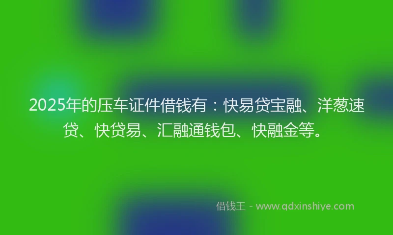 2025年的压车证件借钱有：快易贷宝融、洋葱速贷、快贷易、汇融通钱包、快融金等。