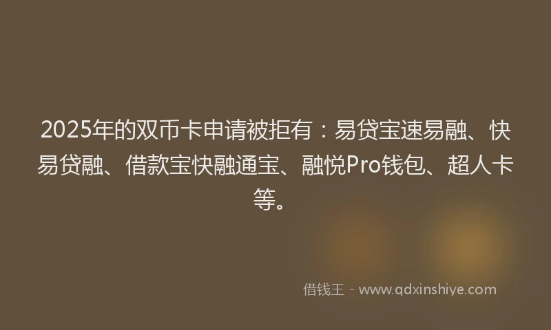 2025年的双币卡申请被拒有：易贷宝速易融、快易贷融、借款宝快融通宝、融悦Pro钱包、超人卡等。