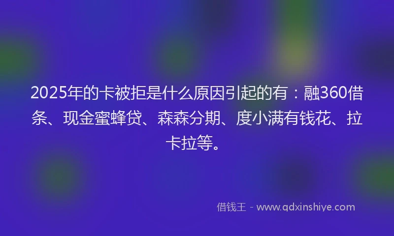 2025年的卡被拒是什么原因引起的有：融360借条、现金蜜蜂贷、森森分期、度小满有钱花、拉卡拉等。