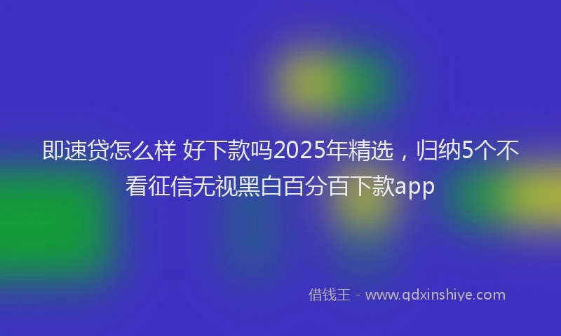 即速贷怎么样 好下款吗2025年精选，归纳5个不看征信无视黑白百分百下款app