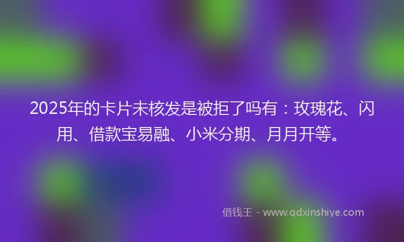 2025年的卡片未核发是被拒了吗有：玫瑰花、闪用、借款宝易融、小米分期、月月开等。