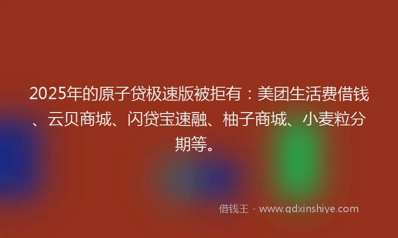 2025年的原子贷极速版被拒有：美团生活费借钱、云贝商城、闪贷宝速融、柚子商城、小麦粒分期等。