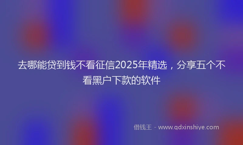 去哪能贷到钱不看征信2025年精选，分享五个不看黑户下款的软件
