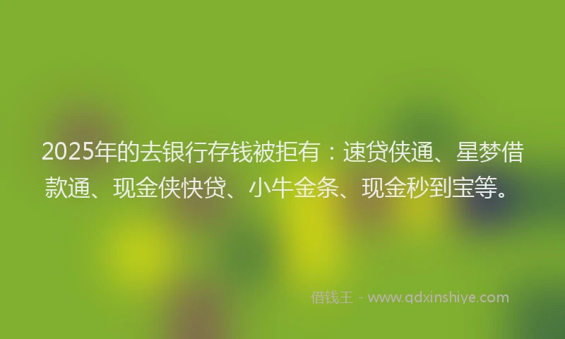 2025年的去银行存钱被拒有：速贷侠通、星梦借款通、现金侠快贷、小牛金条、现金秒到宝等。