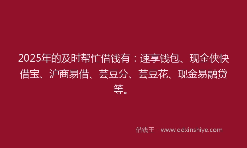 2025年的及时帮忙借钱有：速享钱包、现金侠快借宝、沪商易借、芸豆分、芸豆花、现金易融贷等。